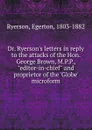 Dr. Ryerson.s letters in reply to the attacks of the Hon. George Brown, M.P.P., 