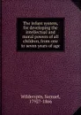 The infant system, for developing the intellectual and moral powers of all children, from one to seven years of age - Samuel Wilderspin