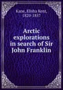 Arctic explorations in search of Sir John Franklin - Elisha Kent Kane