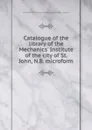 Catalogue of the library of the Mechanics. Institute of the city of St. John, N.B. microform - Mechanics' Institute of Saint John N. B. Library