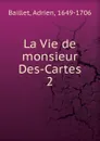 La Vie de monsieur Des-Cartes - Adrien Baillet
