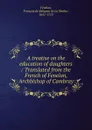 A treatise on the education of daughters / Translated from the French of Fenelon, Archbishop of Cambray - François de Salignac de La Mothe-Fénelon