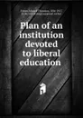 Plan of an institution devoted to liberal education - Edward Thornton Fisher