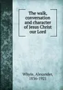The walk, conversation and character of Jesus Christ our Lord - Alexander Whyte