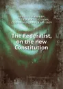 The Federalist, on the new Constitution - Hamilton Alexander