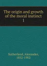 The origin and growth of the moral instinct - Alexander Sutherland