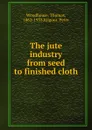 The jute industry from seed to finished cloth - Thomas Woodhouse