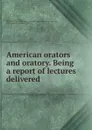 American orators and oratory. Being a report of lectures delivered - Thomas Wentworth Higginson