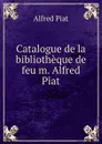 Catalogue de la bibliotheque de feu m. Alfred Piat - Alfred Piat