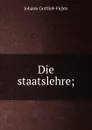 Die staatslehre - Johann Gottlieb Fichte