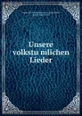 Unsere volkstumlichen Lieder - August Heinrich Hoffmann von Fallersleben