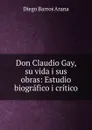 Don Claudio Gay, su vida i sus obras - Diego Barros Arana