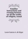 Familiar instructions and evening lectures on all the truths of religion, transl - Louis Gaston A. de Ségur