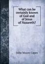 What can be certainly known of God and of Jesus of Nazareth. - John Moore Capes