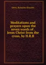 Meditations and prayers upon the seven words of Jesus Christ from the cross, by H.R.B. - Henry Ramsden Bramley