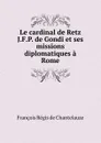 Le cardinal de Retz J.F.P. de Gondi et ses missions diplomatiques a Rome - François Régis de Chantelauze