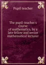 The pupil-teacher.s course of mathematics, by a late fellow and senior mathematical lecturer - Pupil teacher