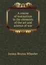 A course of instruction in the elements of the art and science of war - Junius Brutus Wheeler