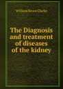 The Diagnosis and treatment of diseases of the kidney - William Bruce Clarke