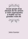 Avant-projet d.un chemin de fer aerien a voies superposees a etablir sur les grandes voies de - Jules Garnier