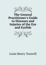 The General Practitioner.s Guide to Diseases and Injuries of the Eye and Eyelids - Louis Henry Tosswill