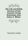 The Life and Public Services of Our Greatest Living Statesman, Hon. James G. Blaine - Vincent S. Cooke