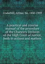 A practical and concise manual of the procedure of the Chancery Division of the High Court of Justice, both in actions and matters - Arthur Underhill