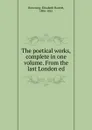 The poetical works, complete in one volume. From the last London ed - Browning Elizabeth Barrett