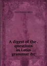 A digest of the questions in Latin grammar .c - Edward Henslowe Bedford