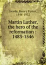 Martin Luther, the hero of the reformation - Henry Eyster Jacobs