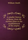 A smaller history of Rome, from the earliest times to the establishment of the empire - Smith William