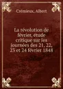 La revolution de fevrier, etude critique sur les journees des 21, 22, 23 et 24 fevrier 1848 - Albert Crémieux