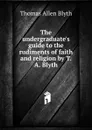 The undergraduate.s guide to the rudiments of faith and religion by T.A. Blyth. - Thomas Allen Blyth