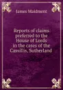 Reports of claims preferred to the House of Lords in the cases of the Cassillis, Sutherland - James Maidment