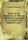 Tracts on the Resolution of Affected Algebraick Equations by Dr. Halley's, Mr. Raphson's, and - Francis Maseres