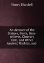An Account of the Statues, Busts, Bass-relieves, Cinerary Urns. And other Ancient Marbles, and - Henry Blundell