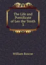 The Life and Pontificate of Leo the Tenth - William Roscoe