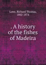 A history of the fishes of Madeira - Richard Thomas Lowe