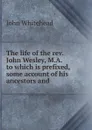 The life of the rev. John Wesley, M.A. to which is prefixed, some account of his ancestors and - John Whitehead