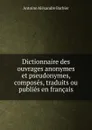 Dictionnaire des ouvrages anonymes et pseudonymes, composes, traduits ou publies en francais - Antoine Aléxandre Barbier