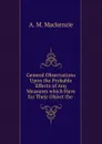 General Observations Upon the Probable Effects of Any Measures which Have for Their Object the - A.M. Mackenzie