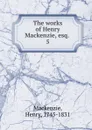 The works of Henry Mackenzie, esq. - Henry Mackenzie