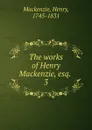 The works of Henry Mackenzie, esq. - Henry Mackenzie