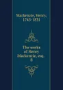The works of Henry Mackenzie, esq. - Henry Mackenzie