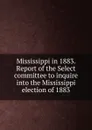 Mississippi in 1883. Report of the Select committee to inquire into the Mississippi election of 1883 - 