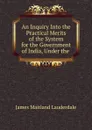 An Inquiry Into the Practical Merits of the System for the Government of India, Under the - James Maitland Lauderdale