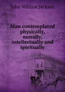 Man contemplated physically, morally, intellectually and spiritually - John William Jackson