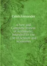 A New and Complete System of Arithmetic - Caleb Alexander