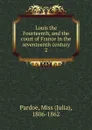 Louis the Fourteenth, and the court of France in the seventeenth century - Julia Pardoe