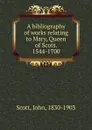 A bibliography of works relating to Mary, Queen of Scots. 1544-1700 - John Scott
